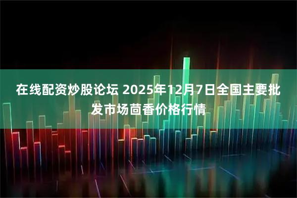 在线配资炒股论坛 2025年12月7日全国主要批发市场茴香价格行情