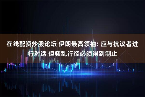 在线配资炒股论坛 伊朗最高领袖: 应与抗议者进行对话 但骚乱行径必须得到制止